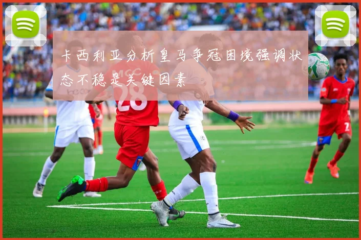 卡西利亚分析皇马争冠困境强调状态不稳是关键因素