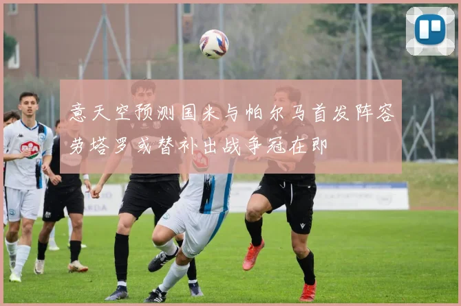 意天空预测国米与帕尔马首发阵容劳塔罗或替补出战争冠在即