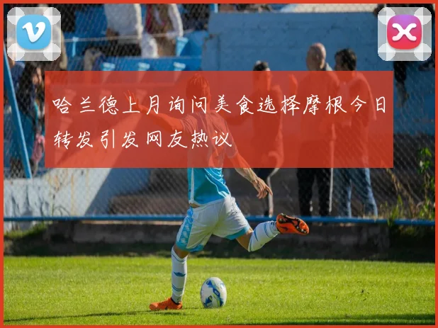 哈兰德上月询问美食选择摩根今日转发引发网友热议