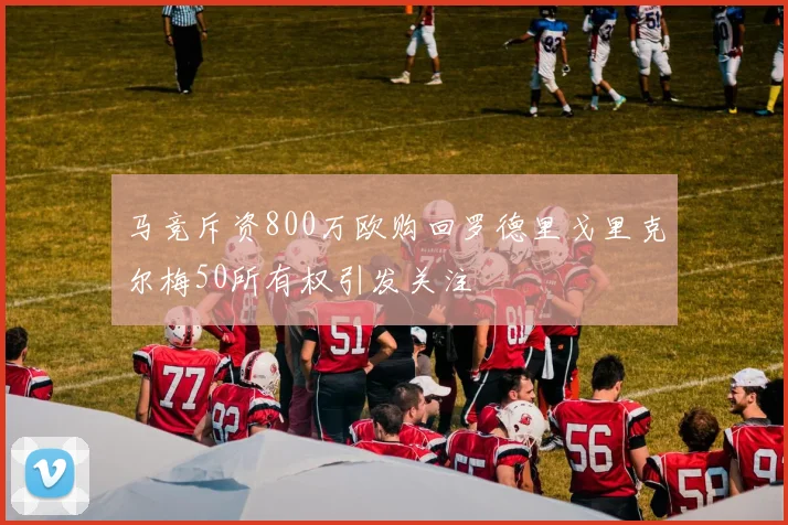 马竞斥资800万欧购回罗德里戈里克尔梅50所有权引发关注
