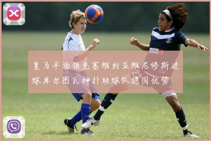 皇马半场领先塞维利亚维尼修斯进球库尔图瓦神扑助球队稳固优势