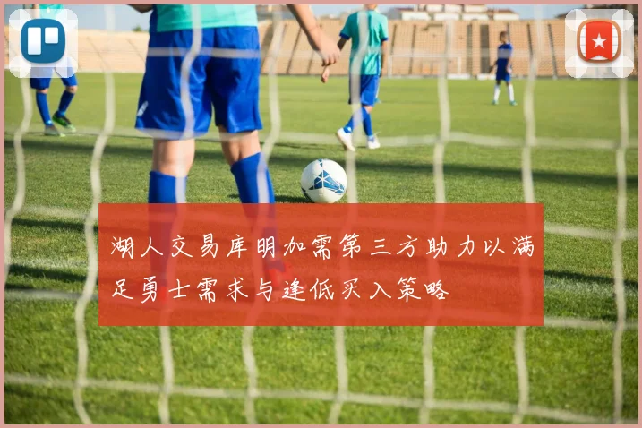湖人交易库明加需第三方助力以满足勇士需求与逢低买入策略