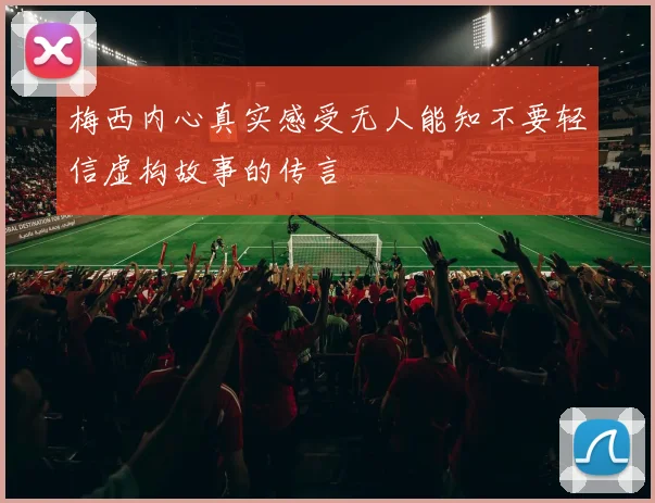 梅西内心真实感受无人能知不要轻信虚构故事的传言