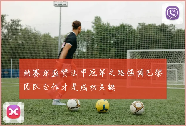 纳赛尔盛赞法甲冠军之路强调巴黎团队合作才是成功关键