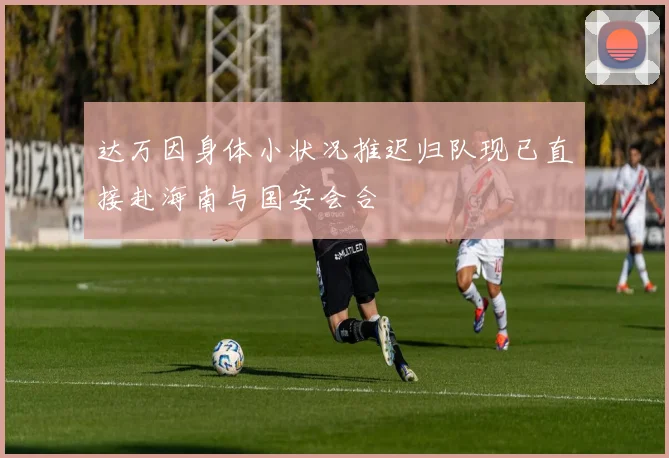达万因身体小状况推迟归队现已直接赴海南与国安会合