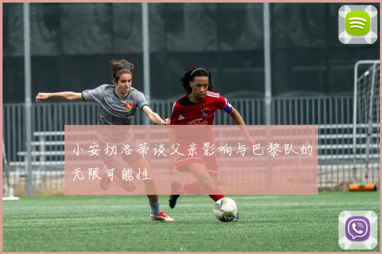 小安切洛蒂谈父亲影响与巴黎队的无限可能性