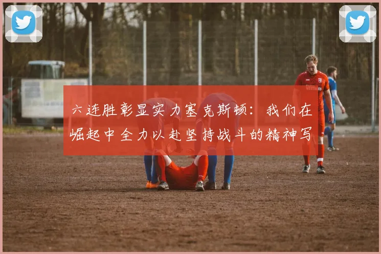 六连胜彰显实力塞克斯顿：我们在崛起中全力以赴坚持战斗的精神写照