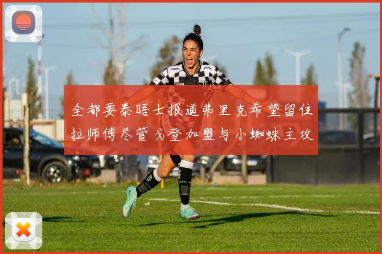 全都要泰晤士报道弗里克希望留住拉师傅尽管戈登加盟与小蜘蛛主攻