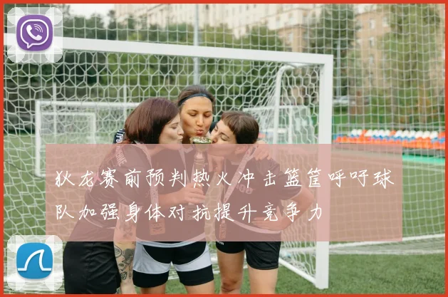 狄龙赛前预判热火冲击篮筐呼吁球队加强身体对抗提升竞争力