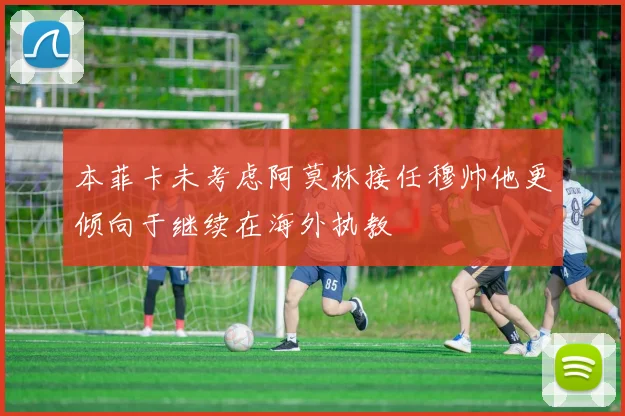 本菲卡未考虑阿莫林接任穆帅他更倾向于继续在海外执教