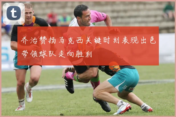 乔治赞扬马克西关键时刻表现出色带领球队走向胜利