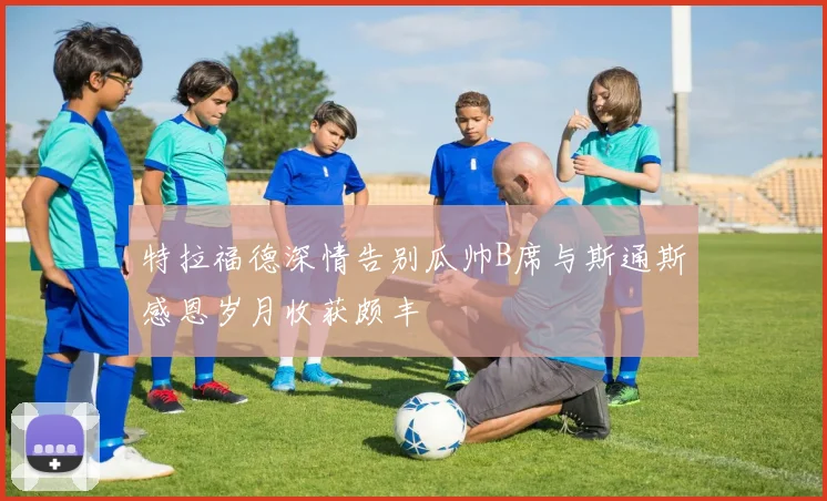 特拉福德深情告别瓜帅B席与斯通斯感恩岁月收获颇丰